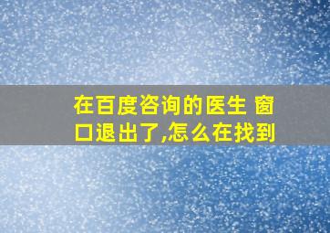 在百度咨询的医生 窗口退出了,怎么在找到